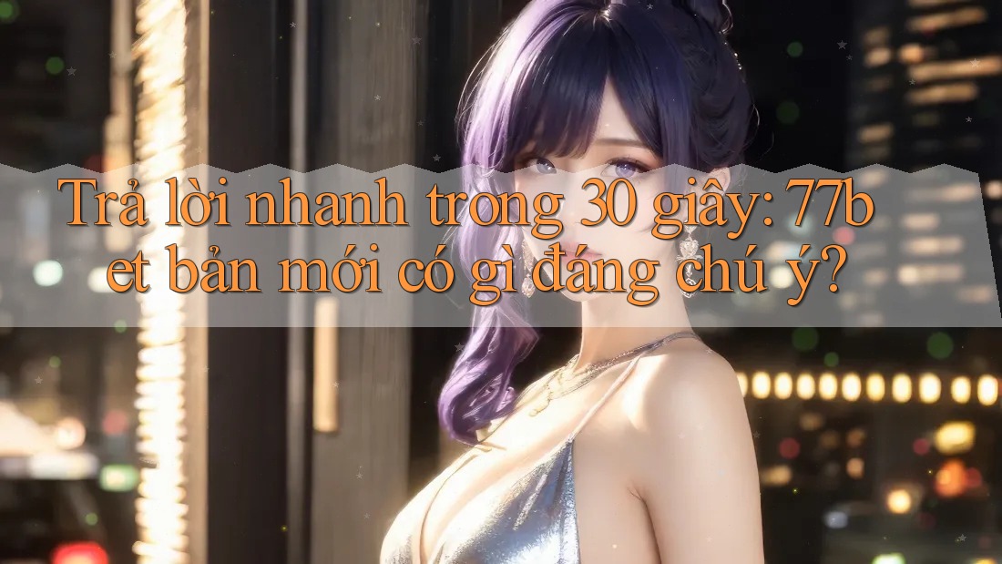Trả lời nhanh trong 30 giây: 77bet bản mới có gì đáng chú ý?
