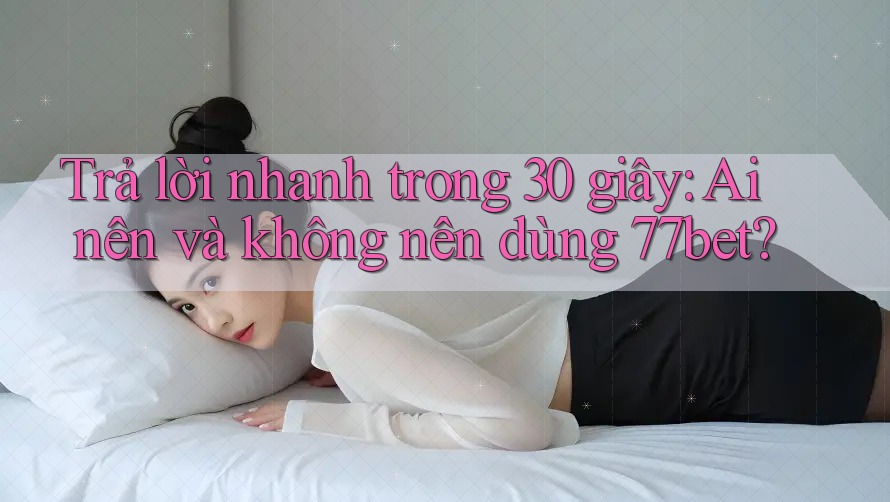 Trả lời nhanh trong 30 giây: Ai nên và không nên dùng 77bet?