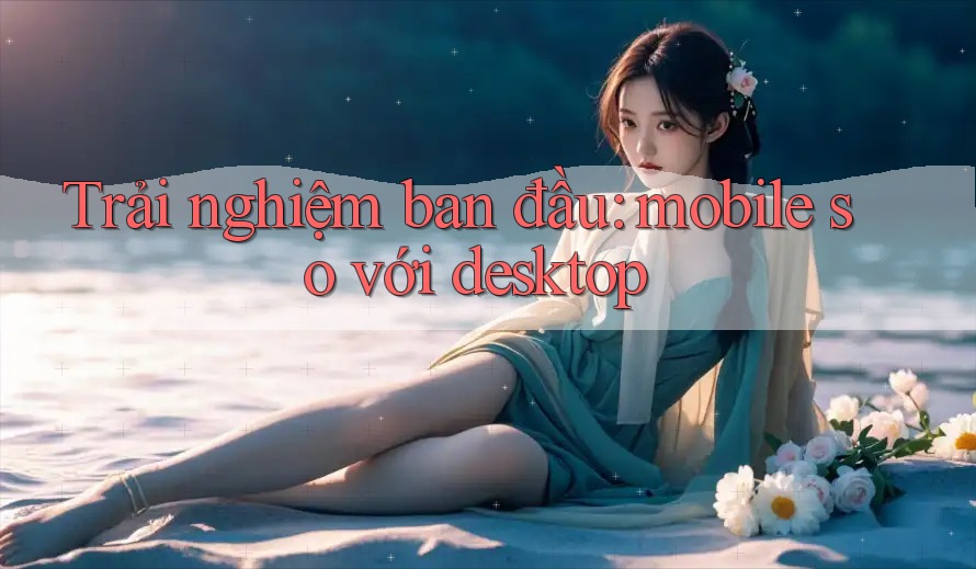 Trải nghiệm ban đầu: mobile so với desktop Trải nghiệm ban đầu: mobile so với desktop