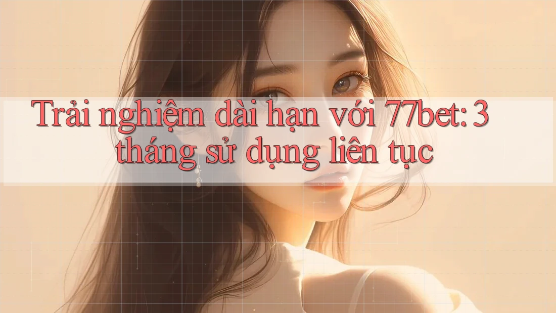 Trải nghiệm dài hạn với 77bet: 3 tháng sử dụng liên tục