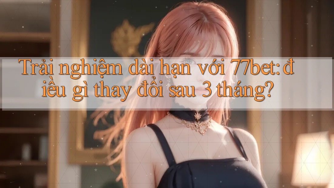 Trải nghiệm dài hạn với 77bet: điều gì thay đổi sau 3 tháng? Trải nghiệm dài hạn với 77bet: điều gì thay đổi sau 3 tháng?