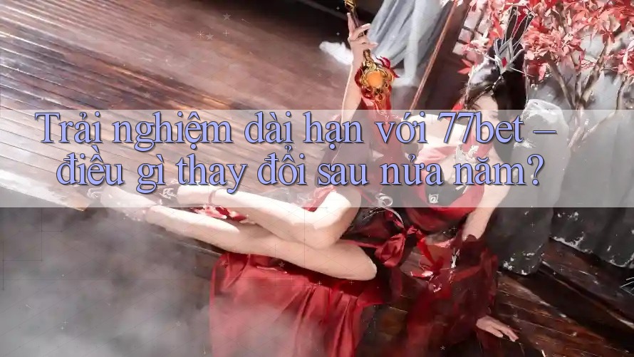 Trải nghiệm dài hạn với 77bet – điều gì thay đổi sau nửa năm?