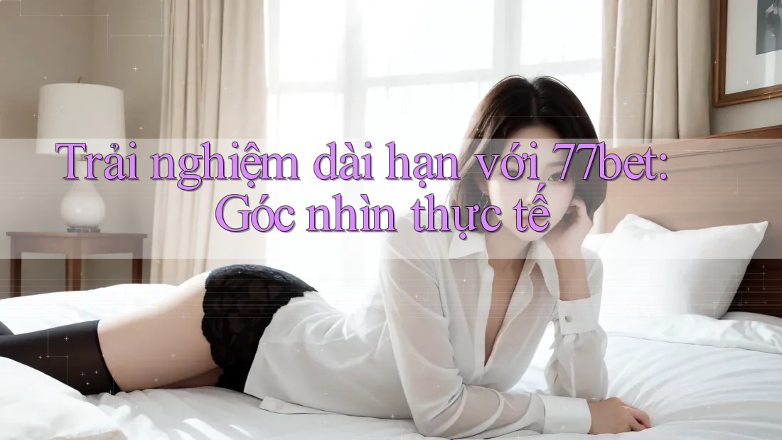 Trải nghiệm dài hạn với 77bet: Góc nhìn thực tế Trải nghiệm dài hạn với 77bet: Góc nhìn thực tế