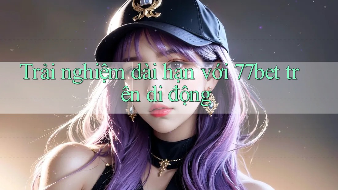 Trải nghiệm dài hạn với 77bet trên di động