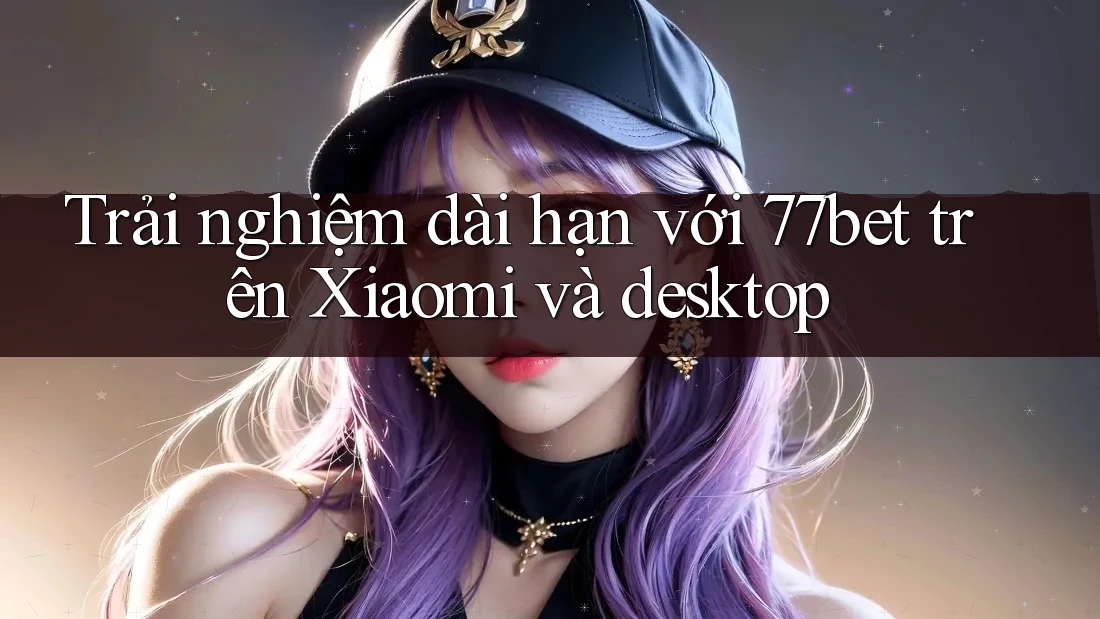 Trải nghiệm dài hạn với 77bet trên Xiaomi và desktop Trải nghiệm dài hạn với 77bet trên Xiaomi và desktop