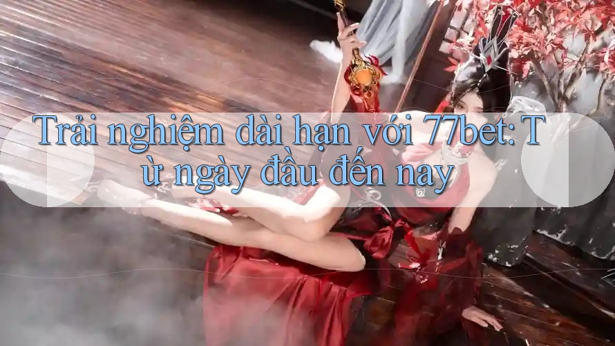 Trải nghiệm dài hạn với 77bet: Từ ngày đầu đến nay Trải nghiệm dài hạn với 77bet: Từ ngày đầu đến nay