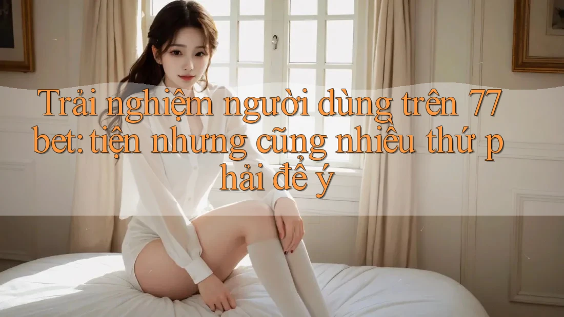 Trải nghiệm người dùng trên 77bet: tiện nhưng cũng nhiều thứ phải để ý Trải nghiệm người dùng trên 77bet: tiện nhưng cũng nhiều thứ phải để ý