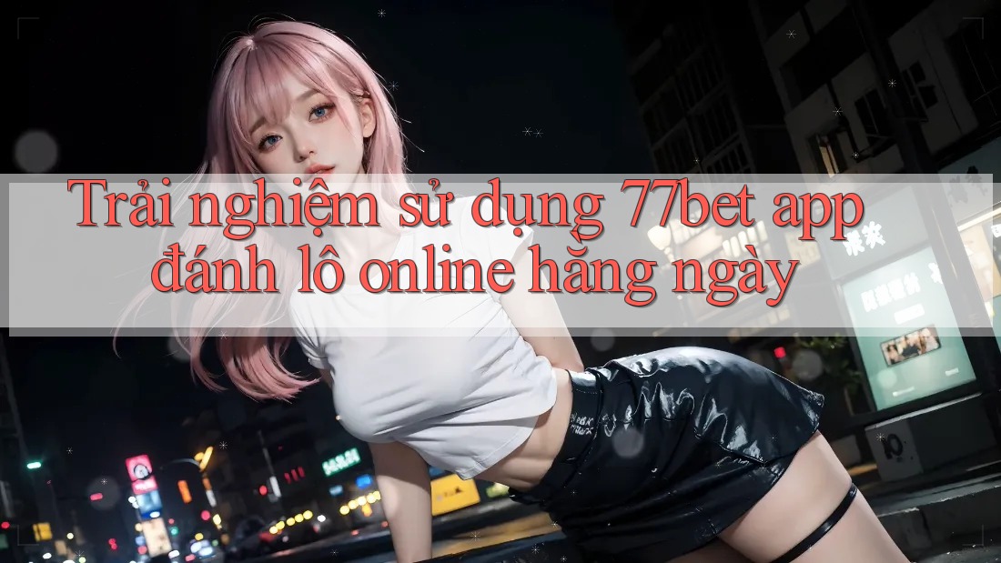 Trải nghiệm sử dụng 77bet app đánh lô online hằng ngày