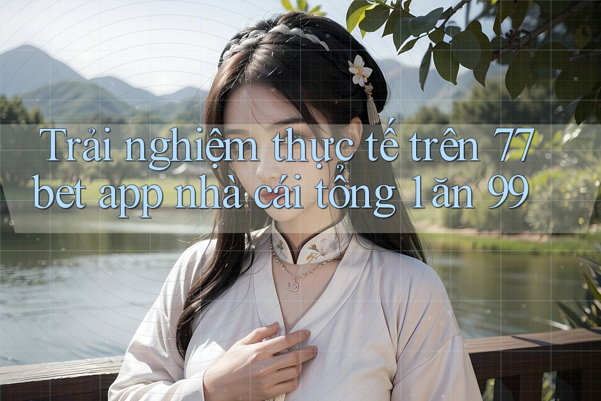 Trải nghiệm thực tế trên 77bet app nhà cái tổng 1 ăn 99 Trải nghiệm thực tế trên 77bet app nhà cái tổng 1 ăn 99