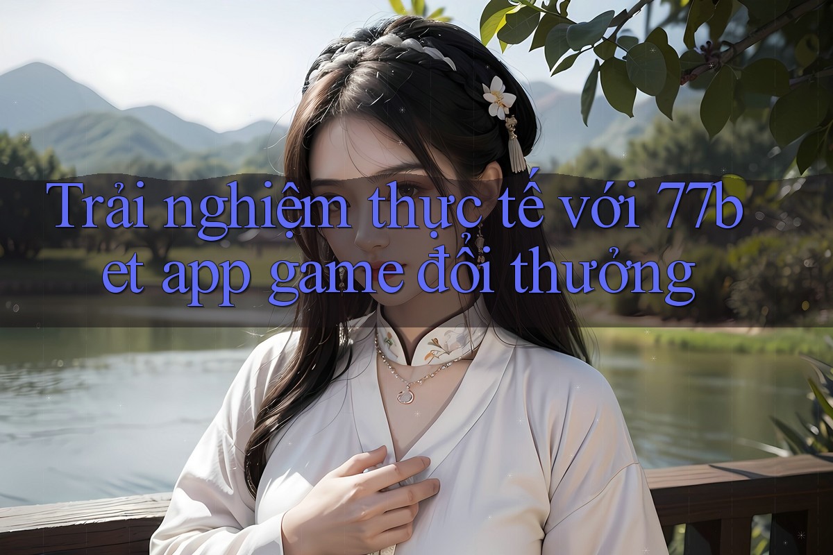 Trải nghiệm thực tế với 77bet app game đổi thưởng