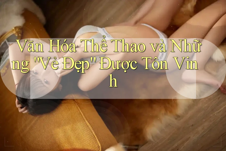 Văn Hóa Thể Thao và Những “Vẻ Đẹp” Được Tôn Vinh Văn Hóa Thể Thao và Những “Vẻ Đẹp” Được Tôn Vinh