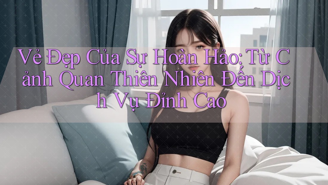 Vẻ Đẹp Của Sự Hoàn Hảo: Từ Cảnh Quan Thiên Nhiên Đến Dịch Vụ Đỉnh Cao Vẻ Đẹp Của Sự Hoàn Hảo: Từ Cảnh Quan Thiên Nhiên Đến Dịch Vụ Đỉnh Cao