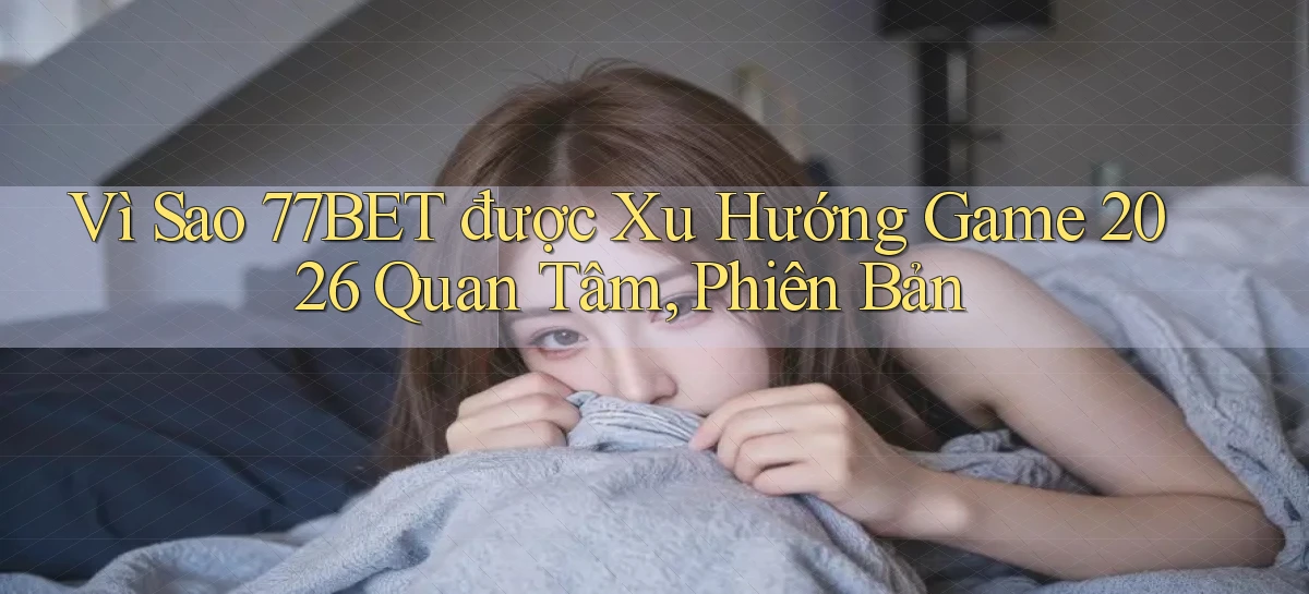 Vì sao 77bet được xu hướng game 2026 quan tâm, phiên bản