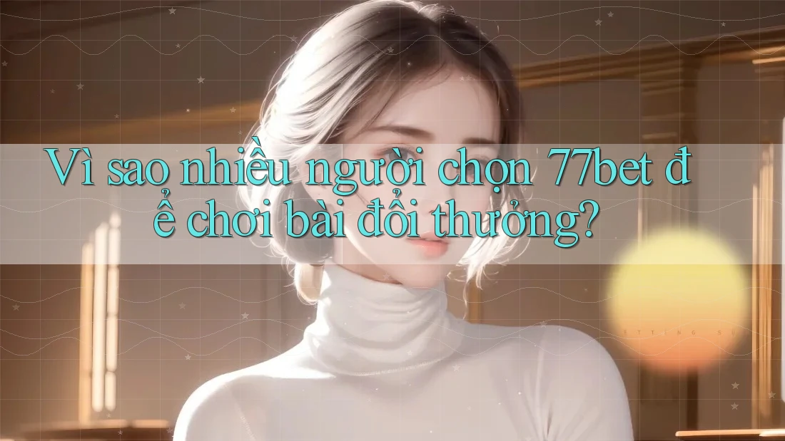 Vì sao nhiều người chọn 77bet để chơi bài đổi thưởng?