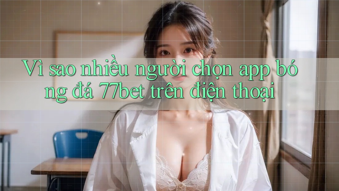 Vì sao nhiều người chọn app bóng đá 77bet trên điện thoại