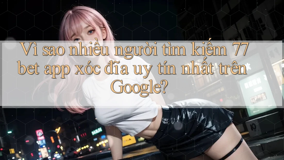 Vì sao nhiều người tìm kiếm 77bet app xóc đĩa uy tín nhất trên Google?