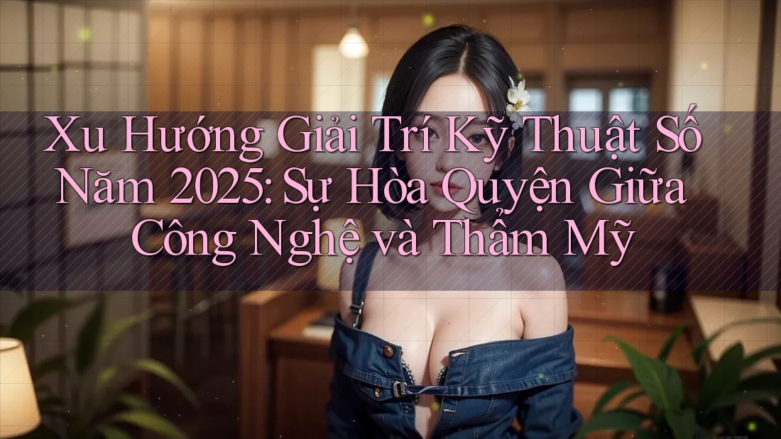 Xu Hướng Giải Trí Kỹ Thuật Số Năm 2025: Sự Hòa Quyện Giữa Công Nghệ và Thẩm Mỹ